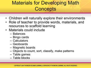 Materials for Developing Math ConceptsChildren will naturally explore their environmentsRole of teacher to provide words, materials, and resources to scaffold learningMaterials could includeBalancesBingo cardsCalculatorsGeoboardsMagnetic boardsObjects to count, sort, classify, make patternsTable gamesTable blocks