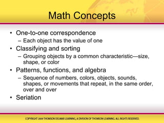 Math ConceptsOne-to-one correspondenceEach object has the value of oneClassifying and sortingGrouping objects by a common characteristic—size, shape, or colorPatterns, functions, and algebraSequence of numbers, colors, objects, sounds, shapes, or movements that repeat, in the same order, over and overSeriation