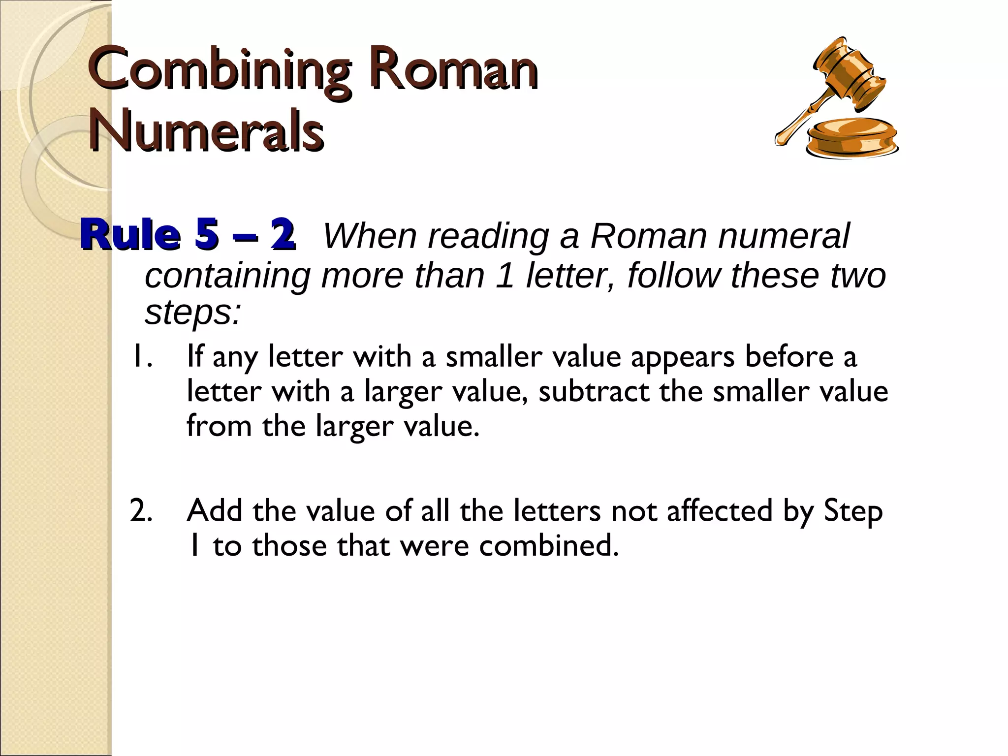 Combining Roman Numerals Rule 5 – 2   When reading a Roman numeral containing more than 1 letter, follow these two steps: 1. If any letter with a smaller value appears before a letter with a larger value, subtract the smaller value from the larger value. 2. Add the value of all the letters not affected by Step 1 to those that were combined. 