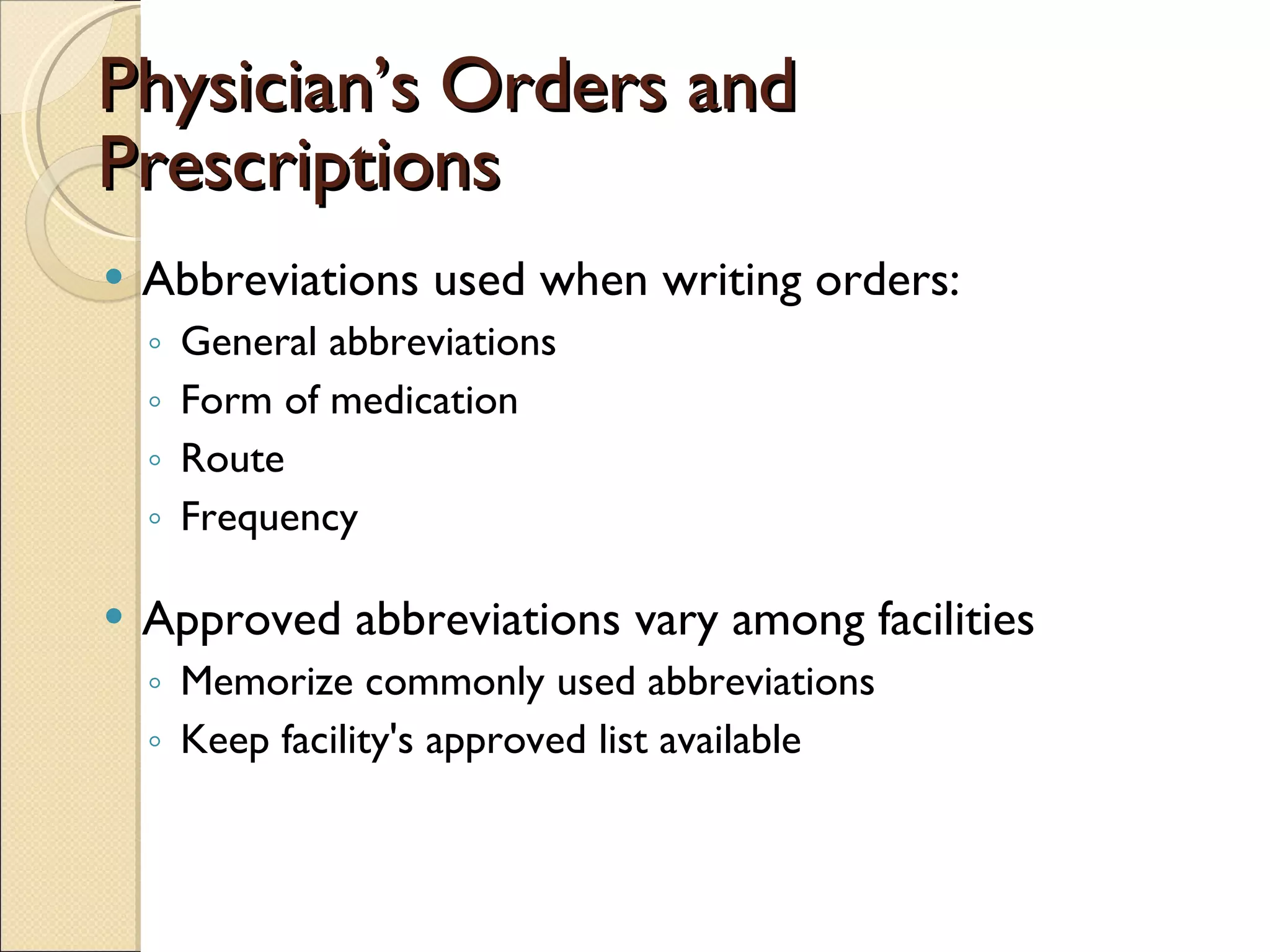 Physician’s Orders and Prescriptions Abbreviations used when writing orders:  General abbreviations Form of medication Route Frequency Approved abbreviations vary among facilities Memorize commonly used abbreviations Keep facility's approved list available 