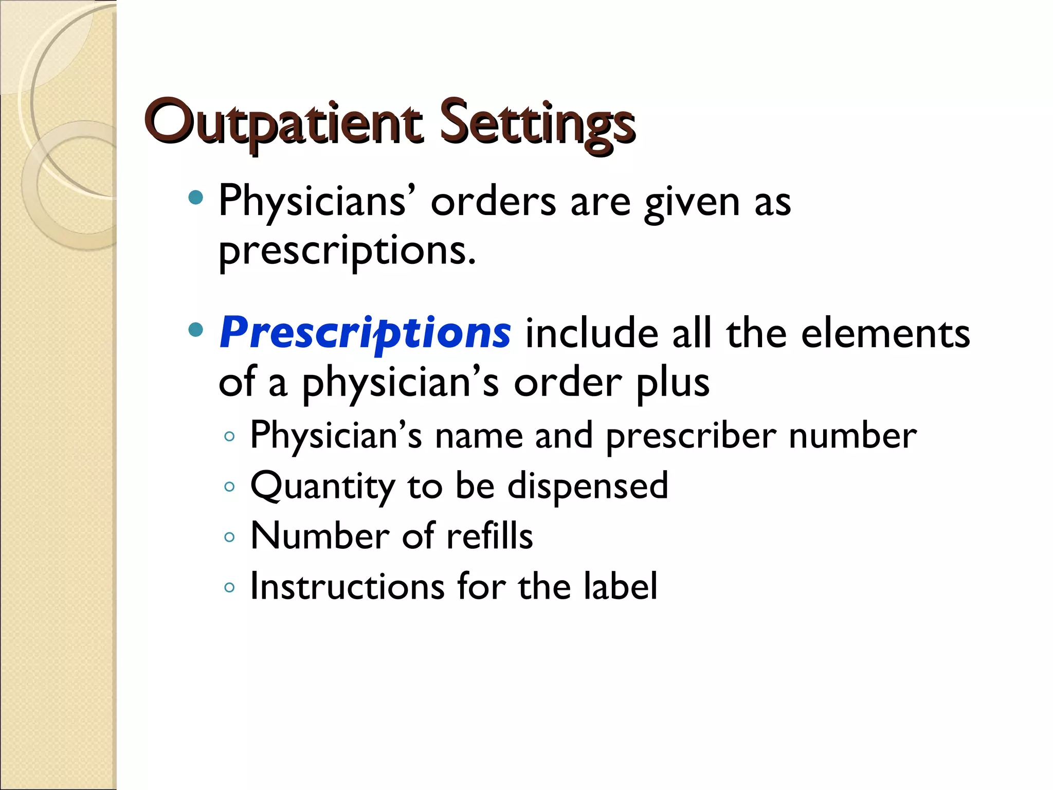Outpatient Settings Physicians’ orders are given as prescriptions.  Prescriptions   include all the elements of a physician’s order plus  Physician’s name and prescriber number Quantity to be dispensed Number of refills Instructions for the label 