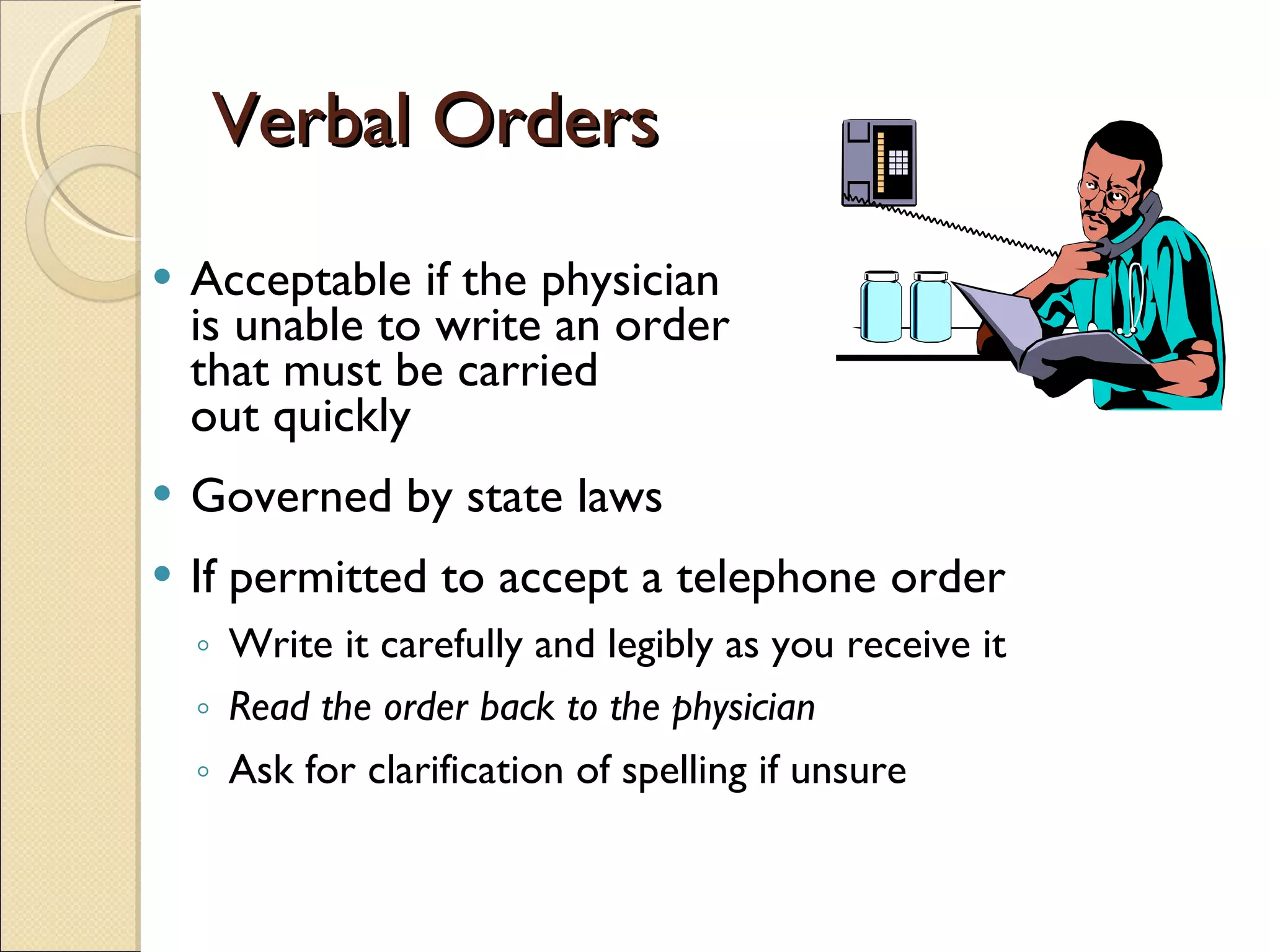 Verbal Orders Acceptable if the physician  is unable to write an order that must be carried  out quickly Governed by state laws  If permitted to accept a telephone order Write it carefully and legibly as you receive it Read the order back to the physician Ask for clarification of spelling if unsure 