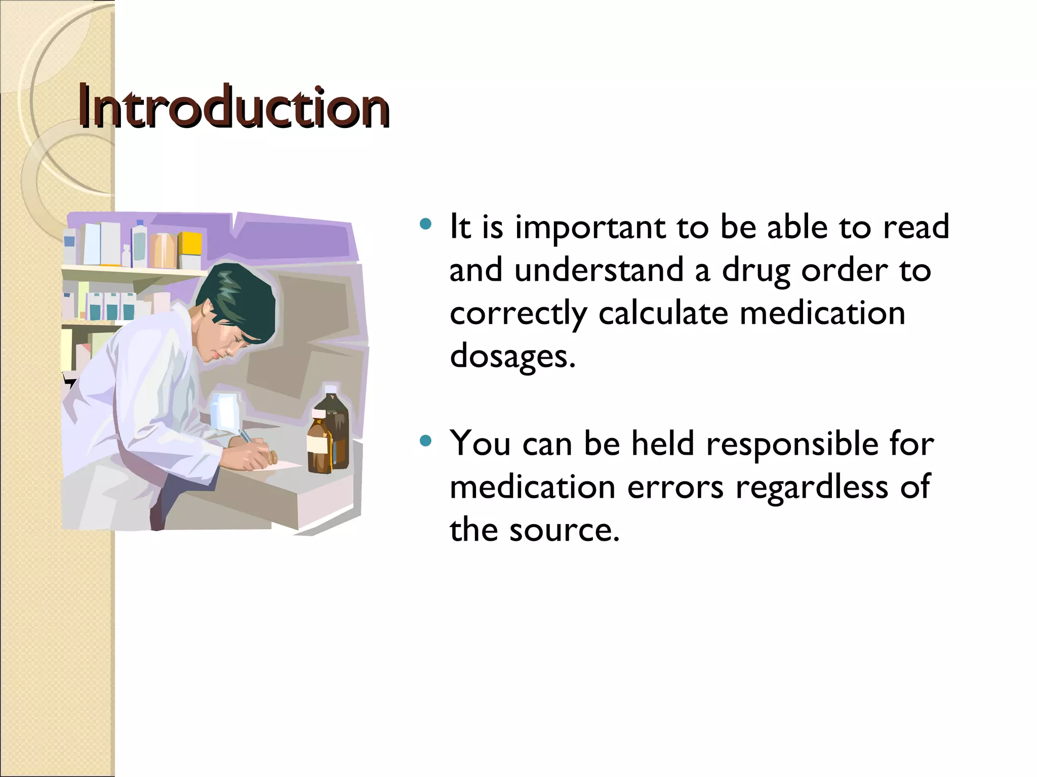Introduction It is important to be able to read and understand a drug order to correctly calculate medication dosages. You can be held responsible for medication errors regardless of the source. 