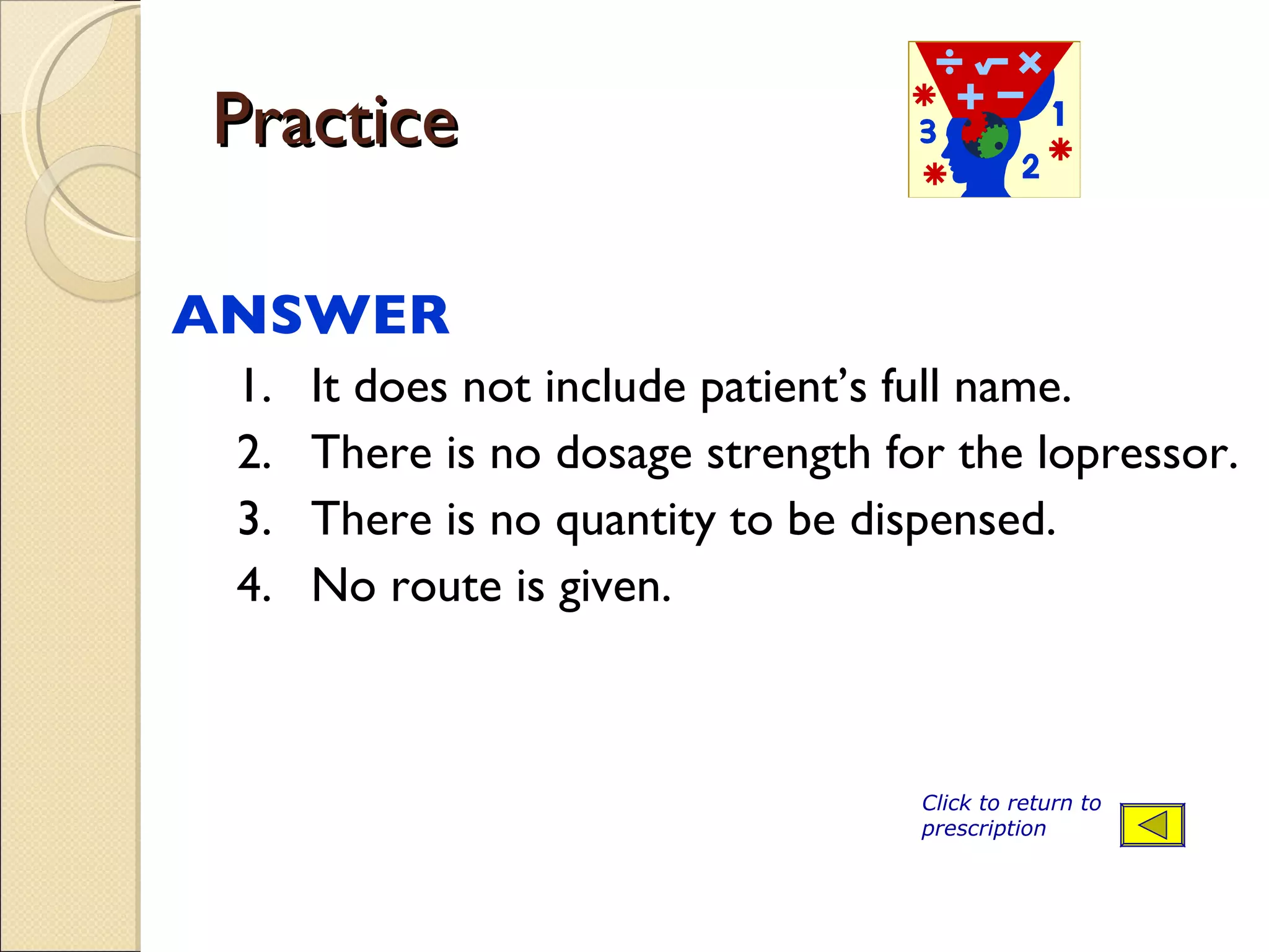 Practice ANSWER  1. It does not include patient’s full name. 2. There is no dosage strength for the lopressor. 3. There is no quantity to be dispensed. 4. No route is given. Click to return to prescription 