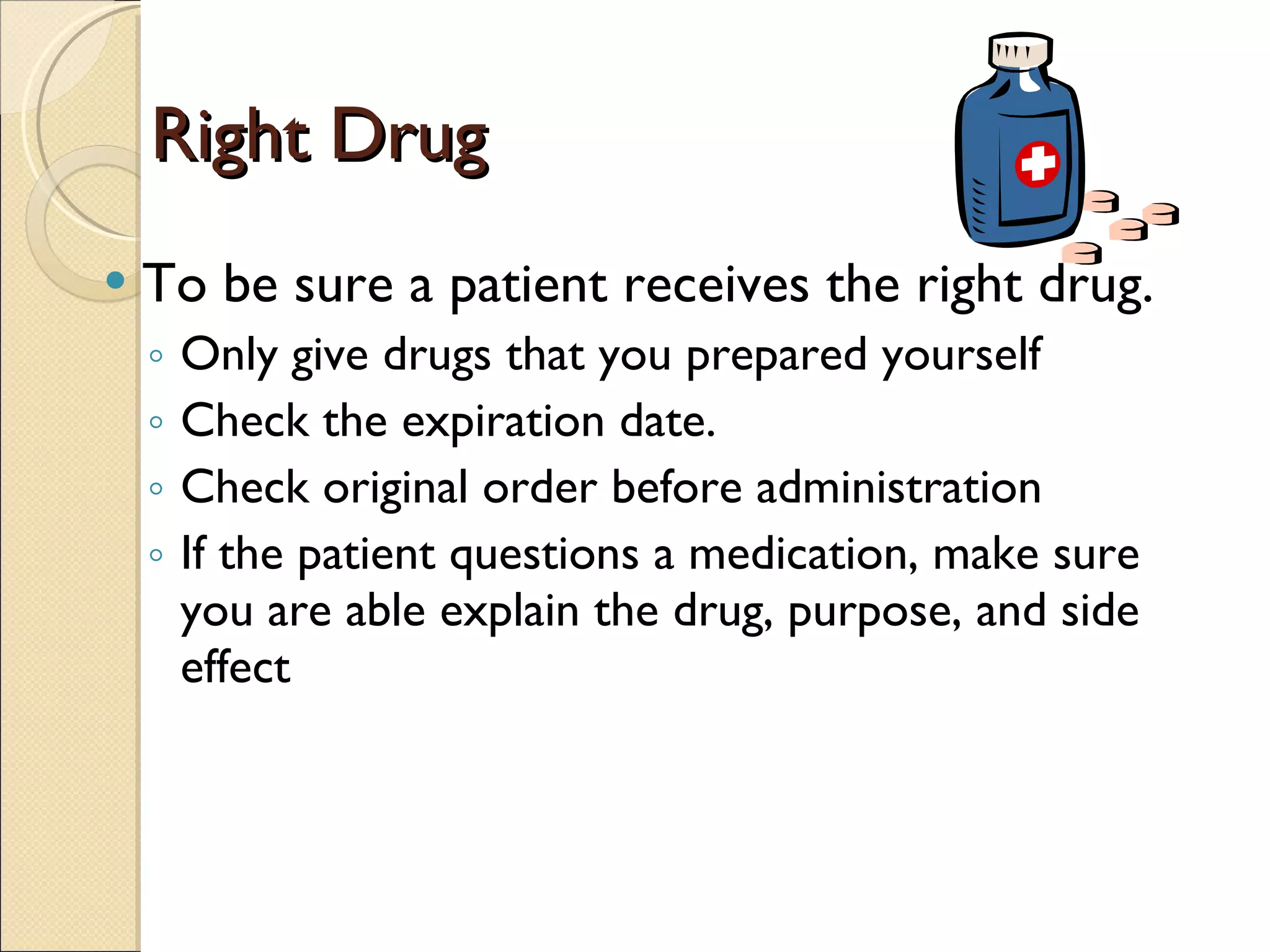 Right Drug To be sure a patient receives the right drug. Only give drugs that you prepared yourself Check the expiration date. Check original order before administration If the patient questions a medication, make sure you are able explain the drug, purpose, and side effect 