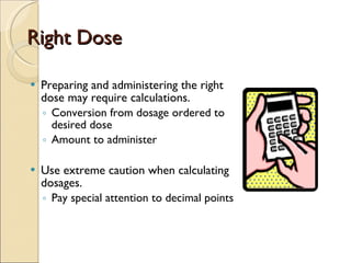 Right Dose Preparing and administering the right dose may require calculations. Conversion from dosage ordered to desired dose Amount to administer  Use extreme caution when calculating dosages. Pay special attention to decimal points 