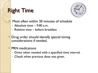 Right Time Most often within 30 minutes of schedule Absolute time – 9:00 a.m. Relative time – before breakfast Drug order should identify special timing considerations if needed. PRN medications  Given when needed with a specified time interval. Check when previous dose was given. 