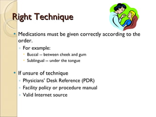 Right Technique Medications must be given correctly according to the order.  For example: Buccal -- between cheek and gum Sublingual -- under the tongue If unsure of technique Physicians’ Desk Reference (PDR) Facility policy or procedure manual Valid Internet source 