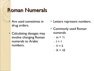 Roman Numerals Are used sometimes in drug orders. Calculating dosages may involve changing Roman numerals to Arabic numbers. Letters represent numbers. Commonly used Roman numerals ss = ½ I = 1 V = 5 X = 10 