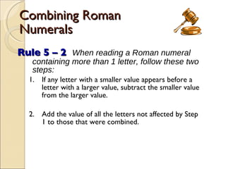 Combining Roman Numerals Rule 5 – 2   When reading a Roman numeral containing more than 1 letter, follow these two steps: 1. If any letter with a smaller value appears before a letter with a larger value, subtract the smaller value from the larger value. 2. Add the value of all the letters not affected by Step 1 to those that were combined. 