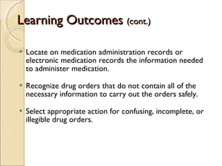 Learning Outcomes  (cont.) Locate on medication administration records or electronic medication records the information needed to administer medication. Recognize drug orders that do not contain all of the necessary information to carry out the orders safely. Select appropriate action for confusing, incomplete, or illegible drug orders. 