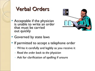 Verbal Orders Acceptable if the physician  is unable to write an order that must be carried  out quickly Governed by state laws  If permitted to accept a telephone order Write it carefully and legibly as you receive it Read the order back to the physician Ask for clarification of spelling if unsure 