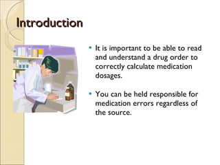 Introduction It is important to be able to read and understand a drug order to correctly calculate medication dosages. You can be held responsible for medication errors regardless of the source. 