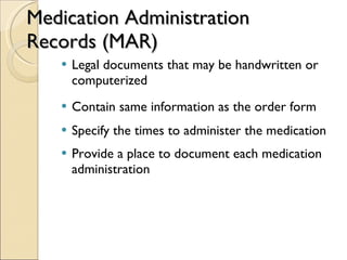 Medication Administration Records (MAR) Legal documents that may be handwritten or computerized Contain same information as the order form Specify the times to administer the medication Provide a place to document each medication administration 