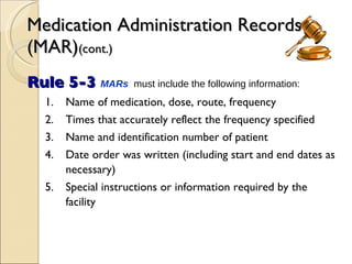 Medication Administration Records (MAR) (cont.) Rule 5-3  MARs   must include the following information: 1. Name of medication, dose, route, frequency 2. Times that accurately reflect the frequency specified 3. Name and identification number of patient 4. Date order was written (including start and end dates as necessary) 5. Special instructions or information required by the facility 