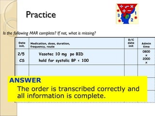 Practice Is the following MAR complete? If not, what is missing? ANSWER  The order is transcribed correctly and all information is complete. Date init. Medication, dose, duration, frequency, route D/C date init Admin time 2/5  CS Vasotec 10 mg  po BID   hold for systolic BP < 100 0800 x 2000 x 