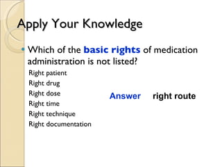 Apply Your Knowledge Which of the  basic rights  of medication administration is not listed? Right patient Right drug Right dose Right time Right technique Right documentation Answer  right route 