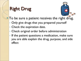 Right Drug To be sure a patient receives the right drug. Only give drugs that you prepared yourself Check the expiration date. Check original order before administration If the patient questions a medication, make sure you are able explain the drug, purpose, and side effect 