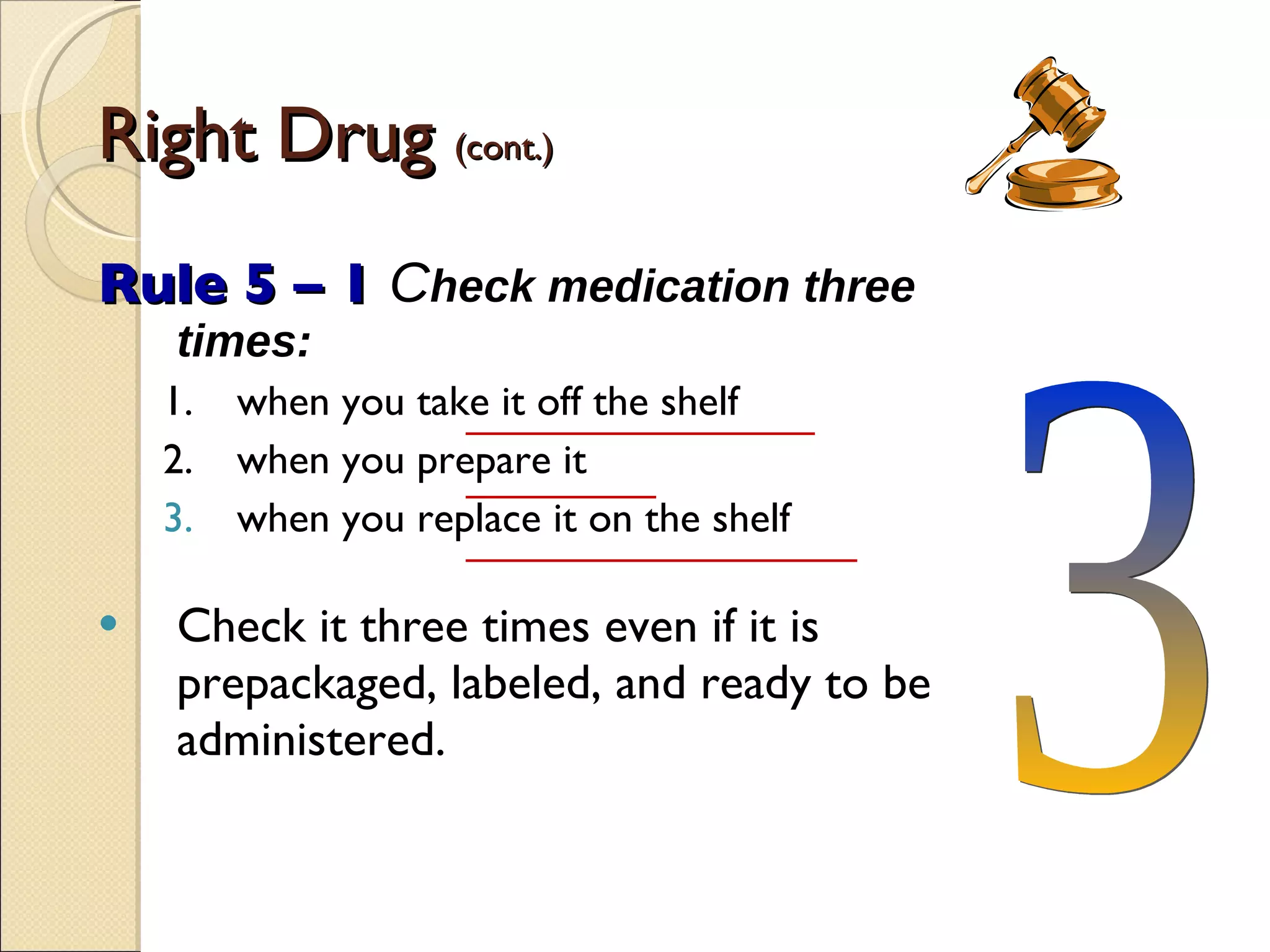 Right Drug  (cont.) Rule 5 – 1   C heck medication three times: 1. when you take it off the shelf 2. when you prepare it when you replace it on the shelf Check it three times even if it is prepackaged, labeled, and ready to be administered. 3 