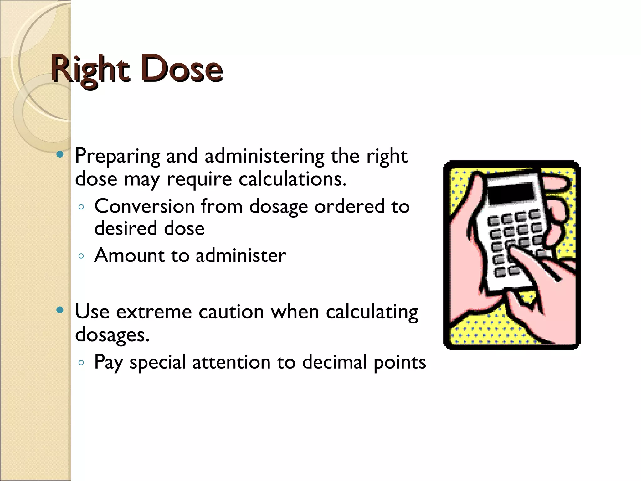 Right Dose Preparing and administering the right dose may require calculations. Conversion from dosage ordered to desired dose Amount to administer  Use extreme caution when calculating dosages. Pay special attention to decimal points 