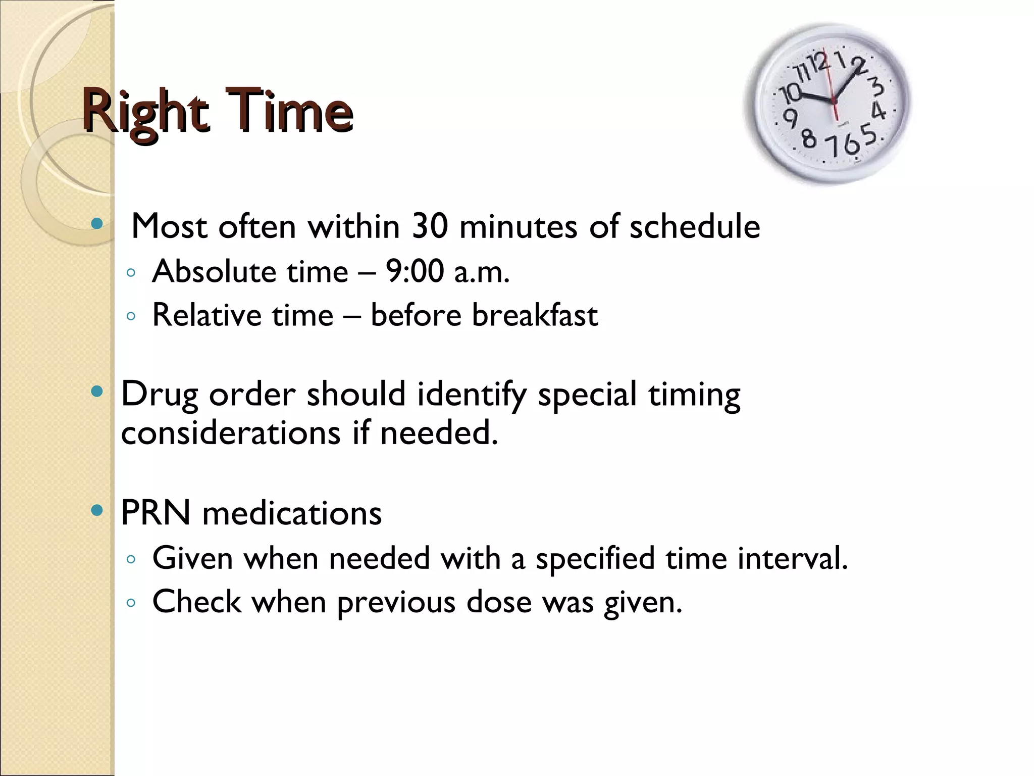Right Time Most often within 30 minutes of schedule Absolute time – 9:00 a.m. Relative time – before breakfast Drug order should identify special timing considerations if needed. PRN medications  Given when needed with a specified time interval. Check when previous dose was given. 