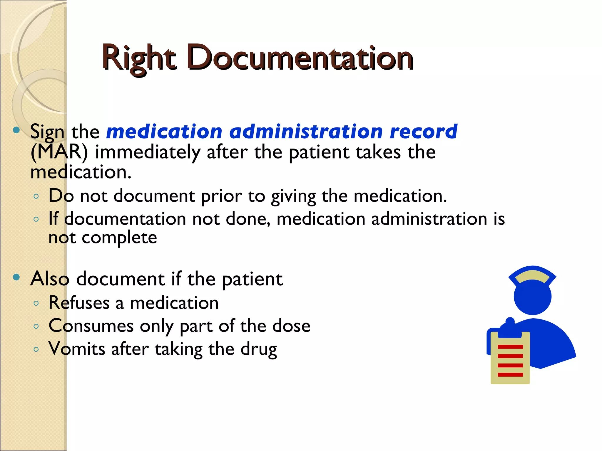 Right Documentation Sign the  medication administration record  (MAR) immediately after the patient takes the medication. Do not document prior to giving the medication. If documentation not done, medication administration is not complete Also document if the patient Refuses a medication Consumes only part of the dose  Vomits after taking the drug 