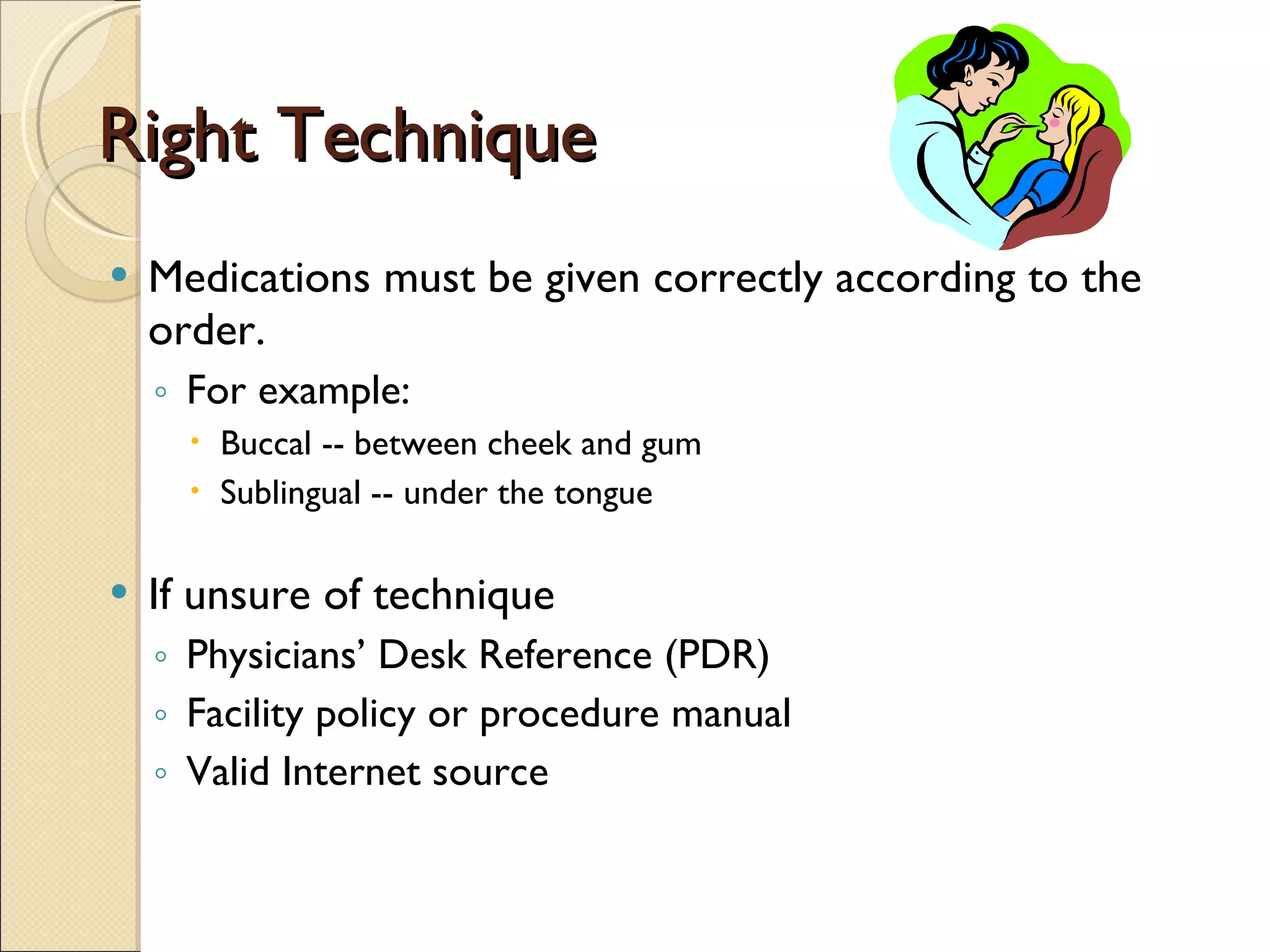 Right Technique Medications must be given correctly according to the order.  For example: Buccal -- between cheek and gum Sublingual -- under the tongue If unsure of technique Physicians’ Desk Reference (PDR) Facility policy or procedure manual Valid Internet source 