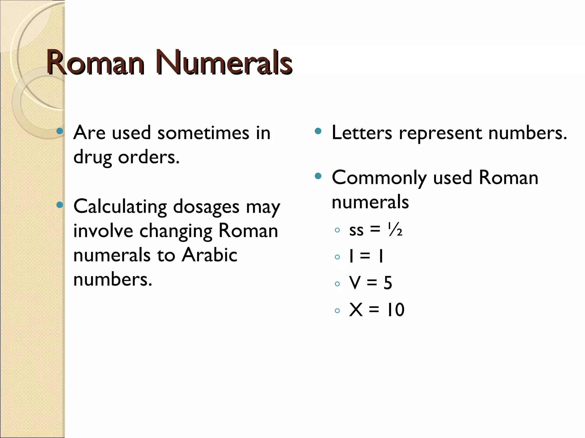Roman Numerals Are used sometimes in drug orders. Calculating dosages may involve changing Roman numerals to Arabic numbers. Letters represent numbers. Commonly used Roman numerals ss = ½ I = 1 V = 5 X = 10 