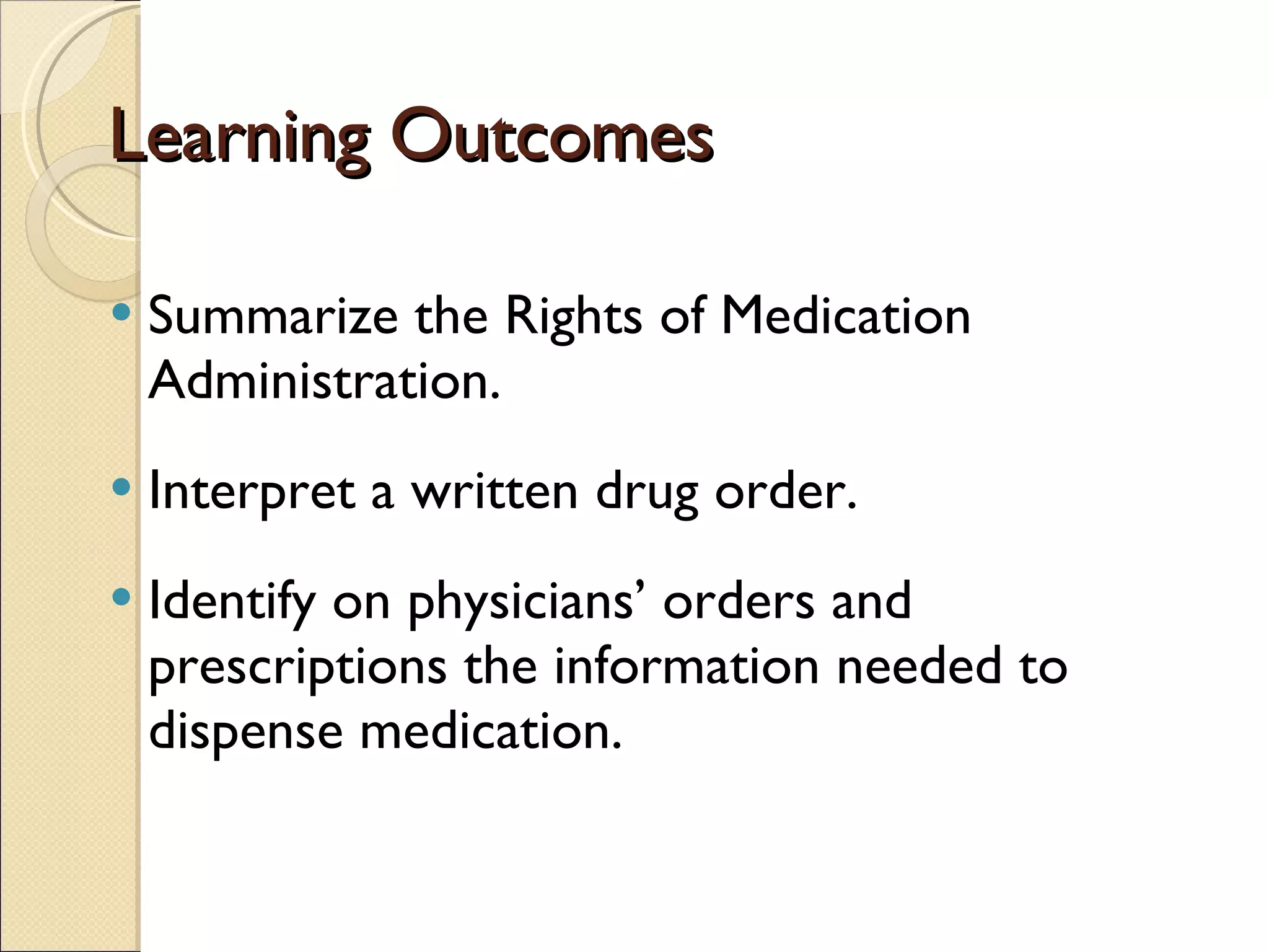 Learning Outcomes Summarize the Rights of Medication Administration. Interpret a written drug order.  Identify on physicians’ orders and prescriptions the information needed to dispense medication. 
