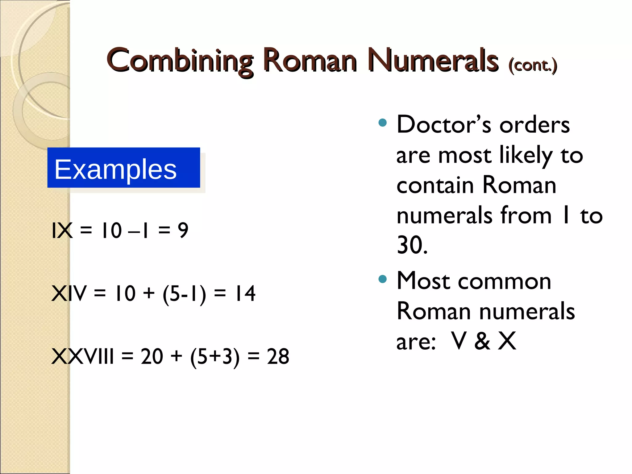 Combining Roman Numerals  (cont.) IX = 10 –1 = 9 XIV = 10 + (5-1) = 14 XXVIII = 20 + (5+3) = 28 Doctor’s orders are most likely to contain Roman numerals from 1 to 30.  Most common Roman numerals are:  V & X Examples 