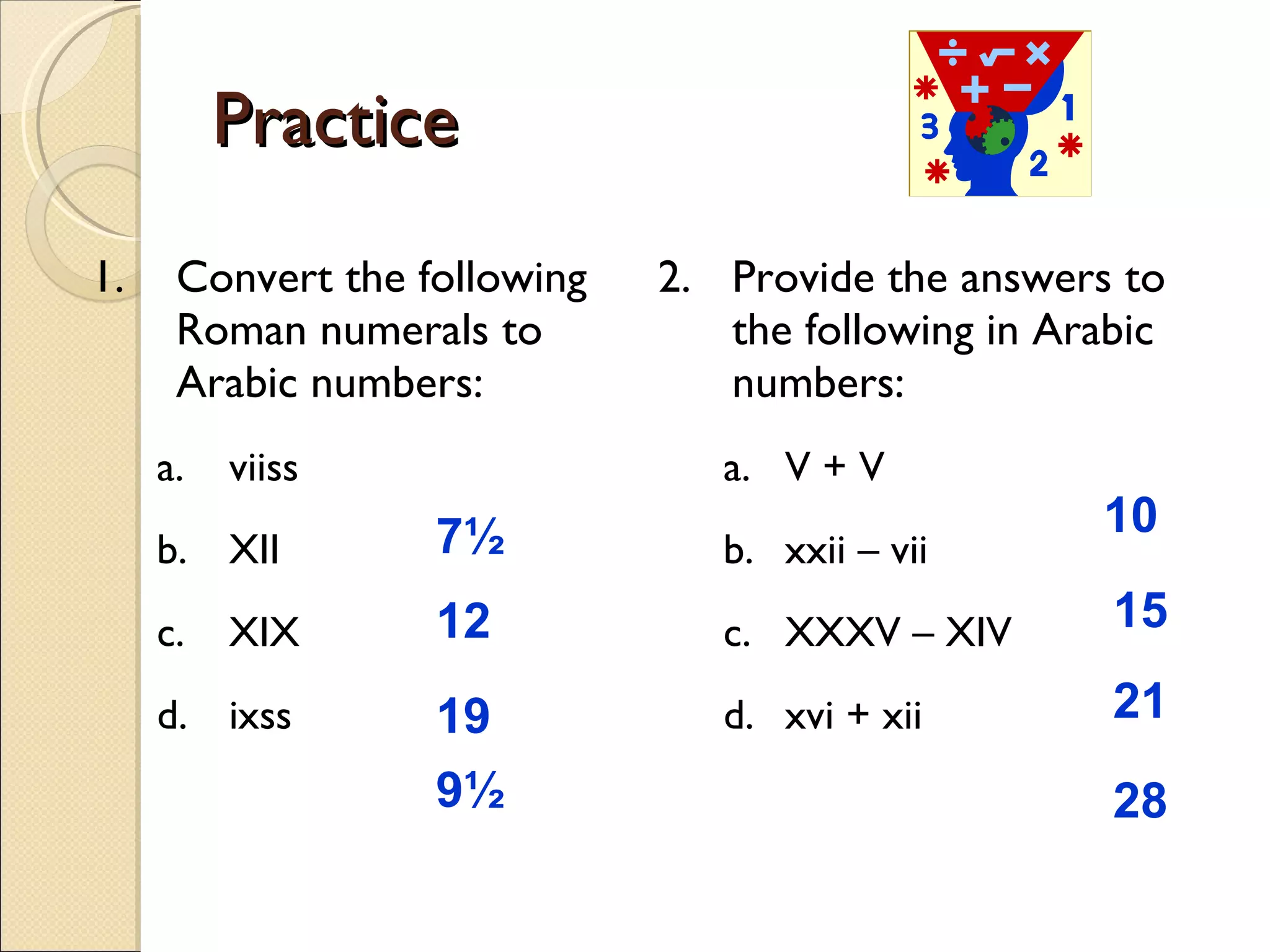 Practice  1. Convert the following Roman numerals to Arabic numbers: viiss XII XIX ixss 2. Provide the answers to the following in Arabic numbers: V + V xxii – vii XXXV – XIV xvi + xii 7½  12   19 9½   10  15  21  28  