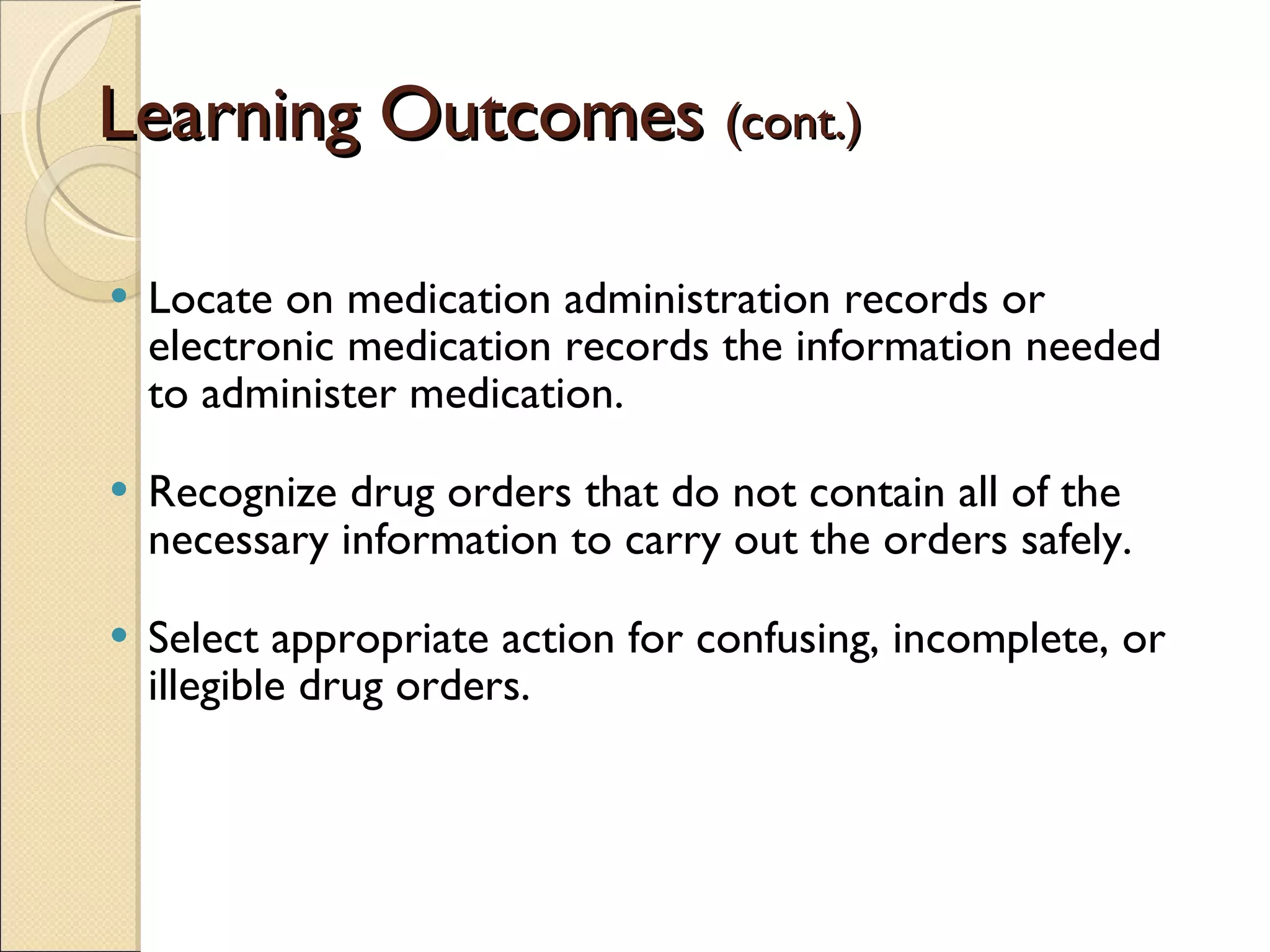 Learning Outcomes  (cont.) Locate on medication administration records or electronic medication records the information needed to administer medication. Recognize drug orders that do not contain all of the necessary information to carry out the orders safely. Select appropriate action for confusing, incomplete, or illegible drug orders. 