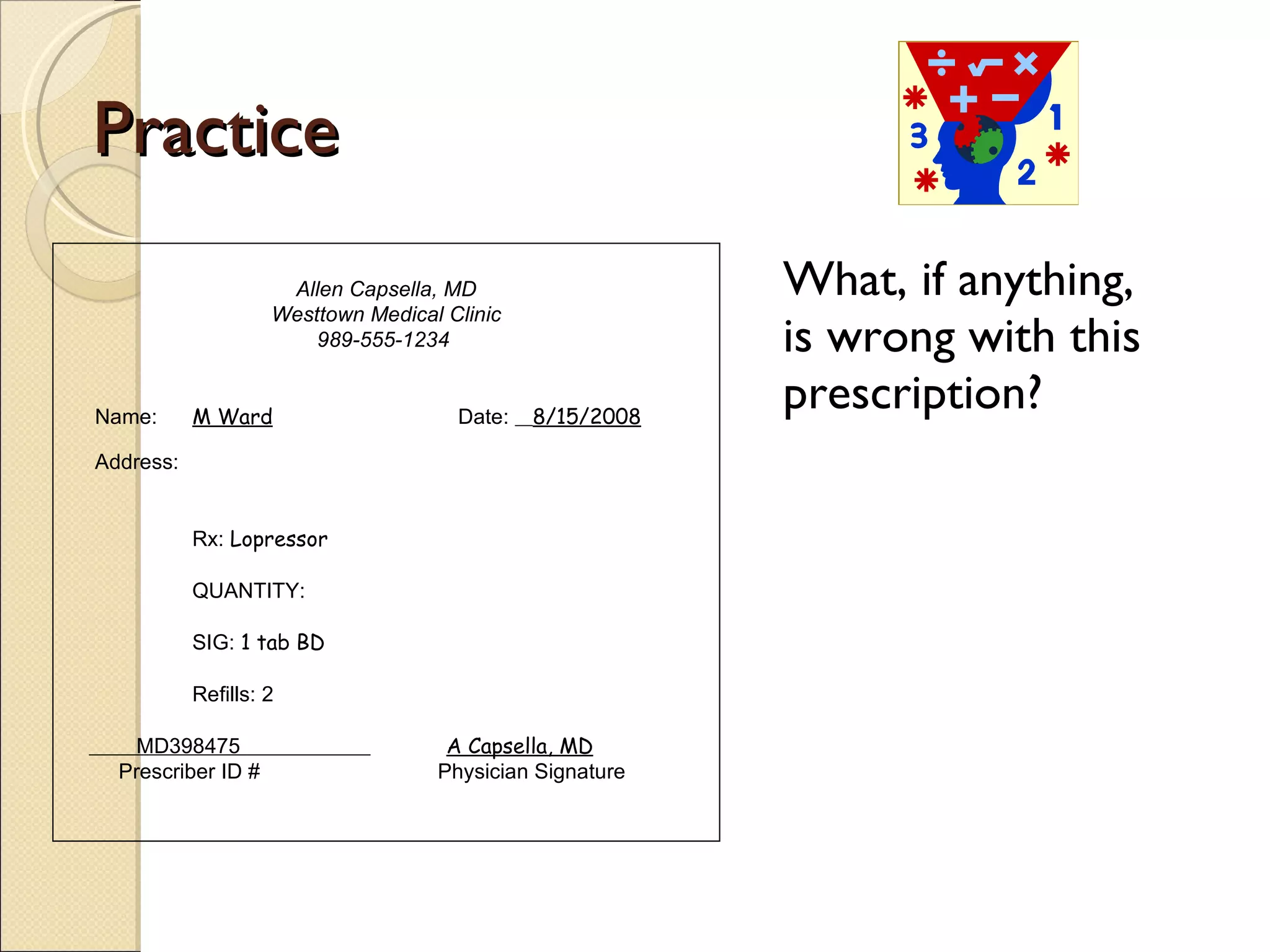 Practice What, if anything, is wrong with this prescription? Allen Capsella, MD Westtown Medical Clinic 989-555-1234  Name:  M Ward   Date:  8/15/2008 Address:  Rx:  Lopressor QUANTITY:  SIG:  1 tab BD Refills: 2 MD398475  A Capsella, MD Prescriber ID #   Physician Signature 
