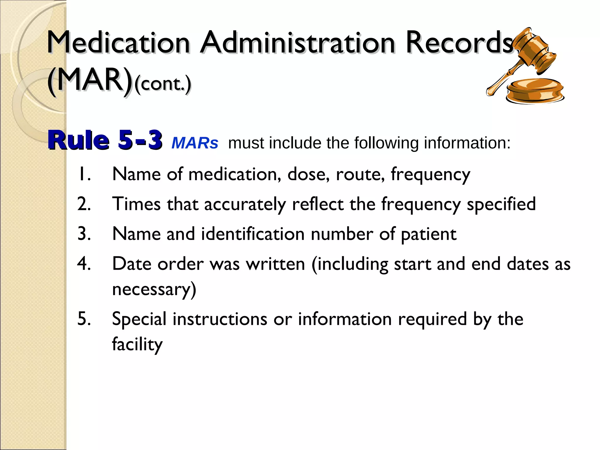 Medication Administration Records (MAR) (cont.) Rule 5-3  MARs   must include the following information: 1. Name of medication, dose, route, frequency 2. Times that accurately reflect the frequency specified 3. Name and identification number of patient 4. Date order was written (including start and end dates as necessary) 5. Special instructions or information required by the facility 