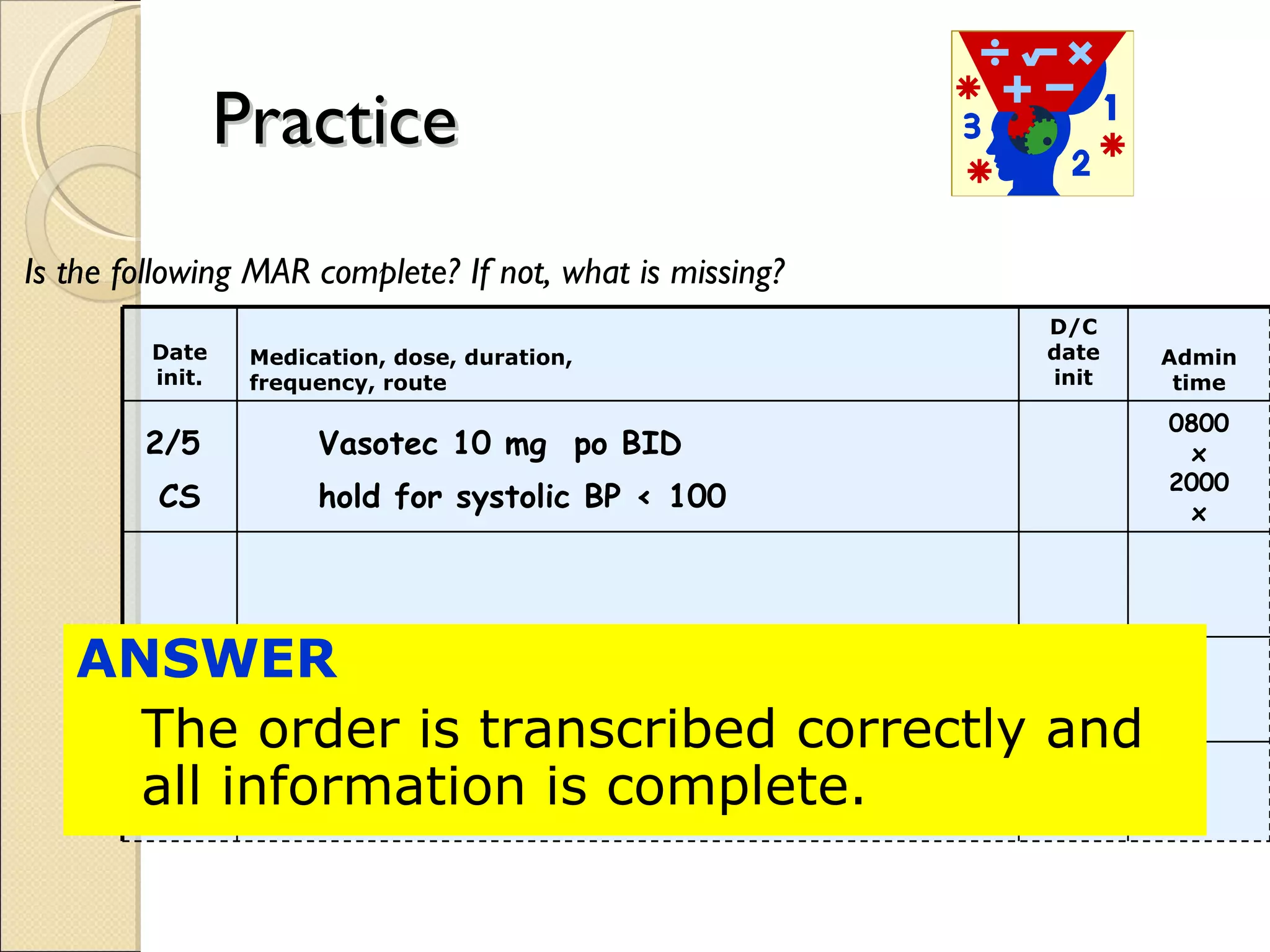 Practice Is the following MAR complete? If not, what is missing? ANSWER  The order is transcribed correctly and all information is complete. Date init. Medication, dose, duration, frequency, route D/C date init Admin time 2/5  CS Vasotec 10 mg  po BID   hold for systolic BP < 100 0800 x 2000 x 