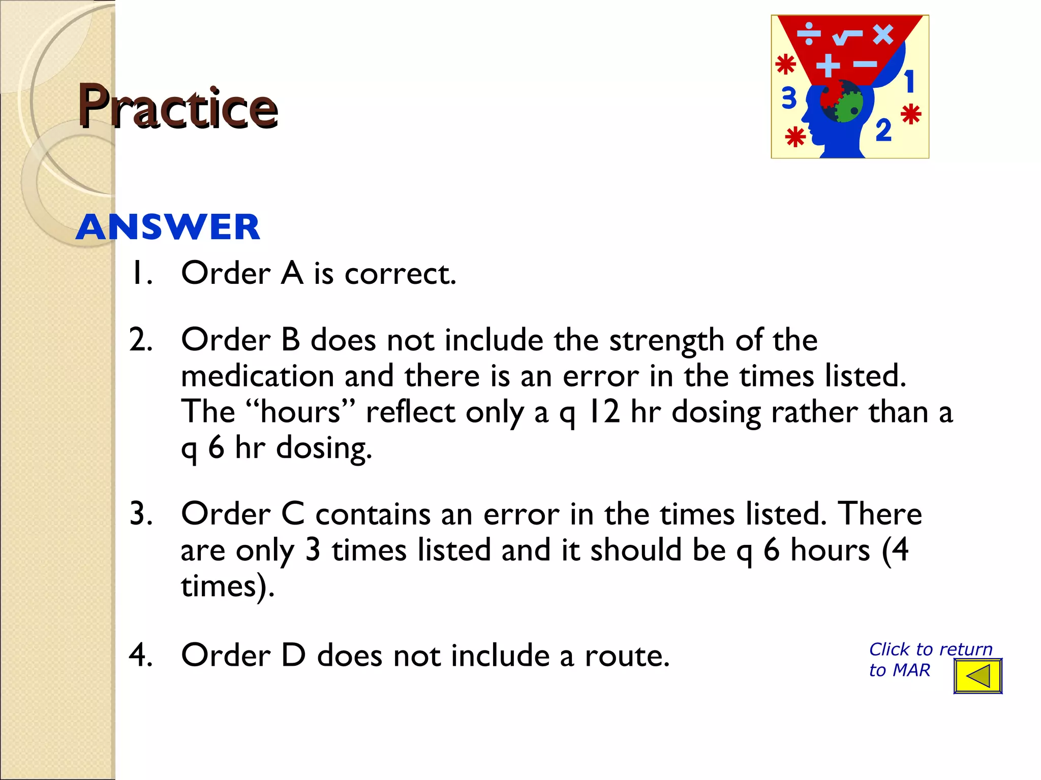 Practice  ANSWER  1. Order A is correct. 2. Order B does not include the strength of the medication and there is an error in the times listed. The “hours” reflect only a q 12 hr dosing rather than a q 6 hr dosing. 3. Order C contains an error in the times listed. There are only 3 times listed and it should be q 6 hours (4 times). 4. Order D does not include a route. Click to return to MAR 