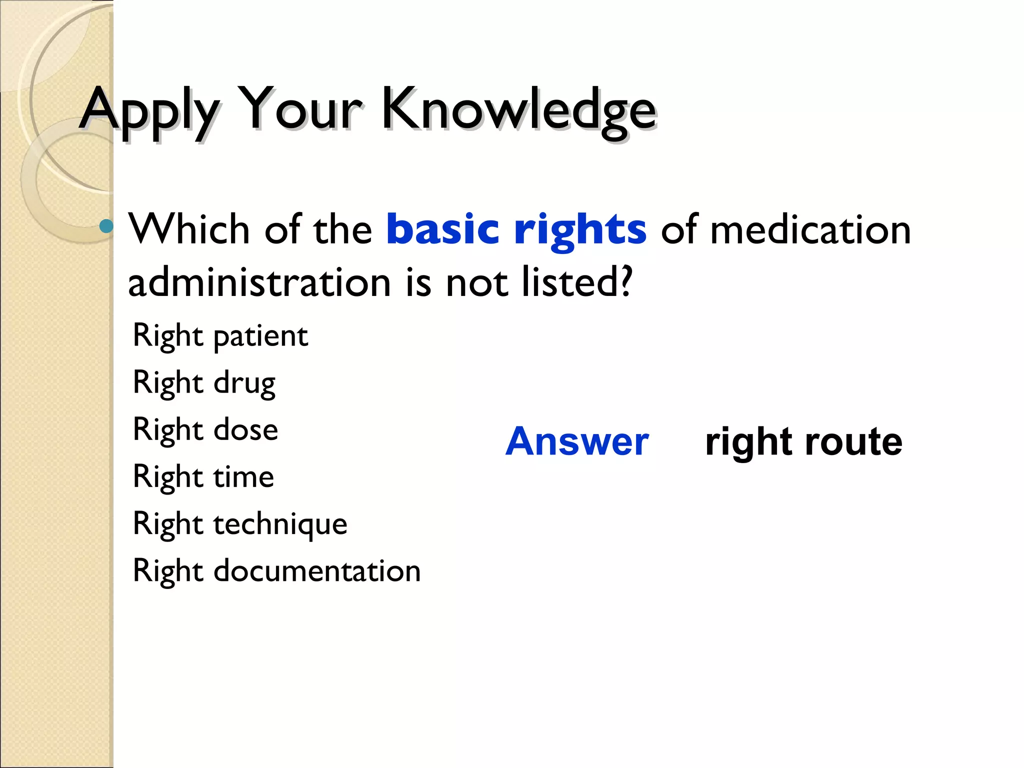Apply Your Knowledge Which of the  basic rights  of medication administration is not listed? Right patient Right drug Right dose Right time Right technique Right documentation Answer  right route 