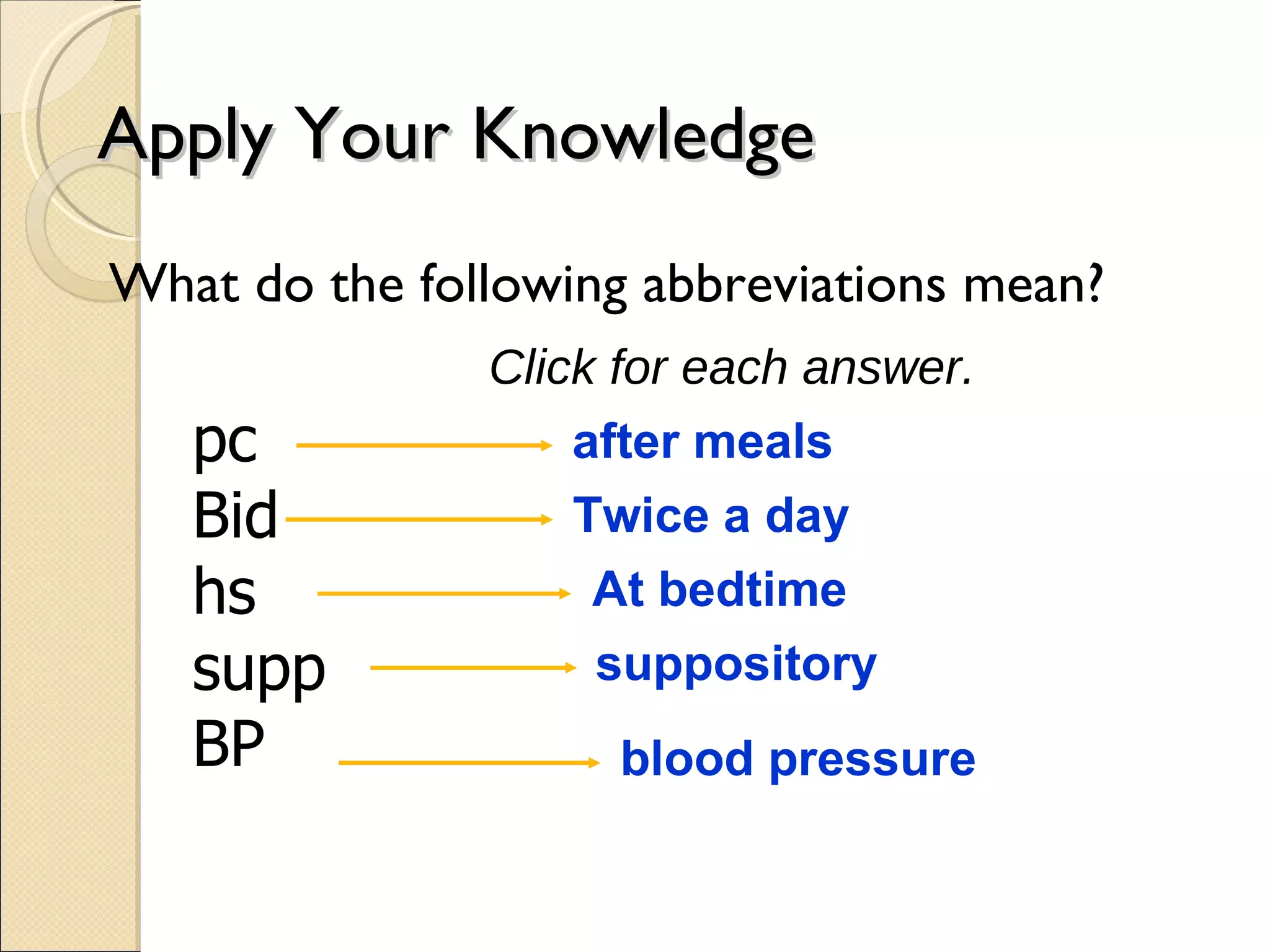 Apply Your Knowledge What do the following abbreviations mean? pc Bid hs supp BP Click for each answer. after meals Twice a day At bedtime suppository blood pressure 
