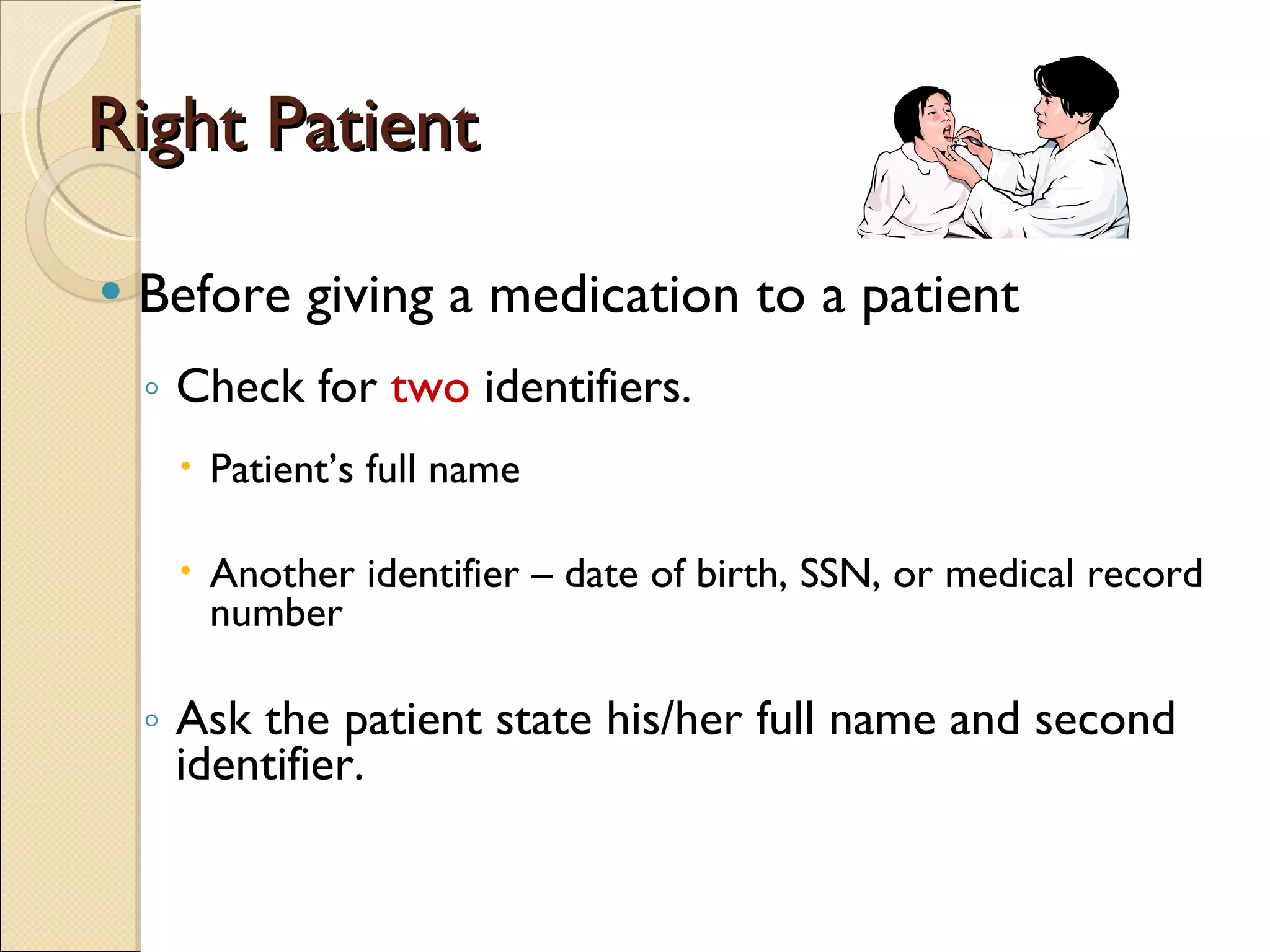 Right Patient Before giving a medication to a patient Check for  two  identifiers. Patient’s full name Another identifier – date of birth, SSN, or medical record number Ask the patient state his/her full name and second identifier. 