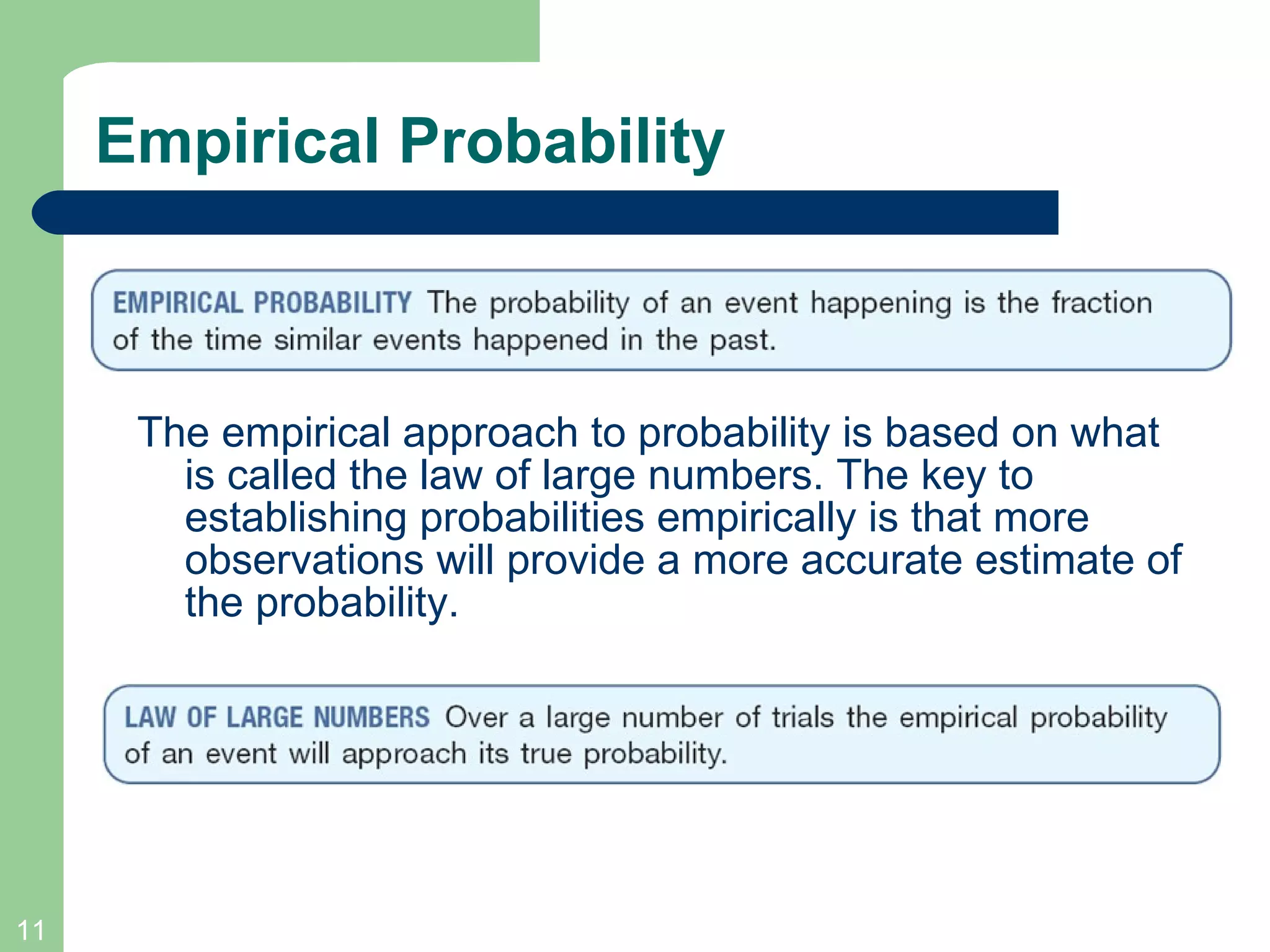 Empirical Probability The empirical approach to probability is based on what is called the law of large numbers. The key to establishing probabilities empirically is that more observations will provide a more accurate estimate of the probability. 