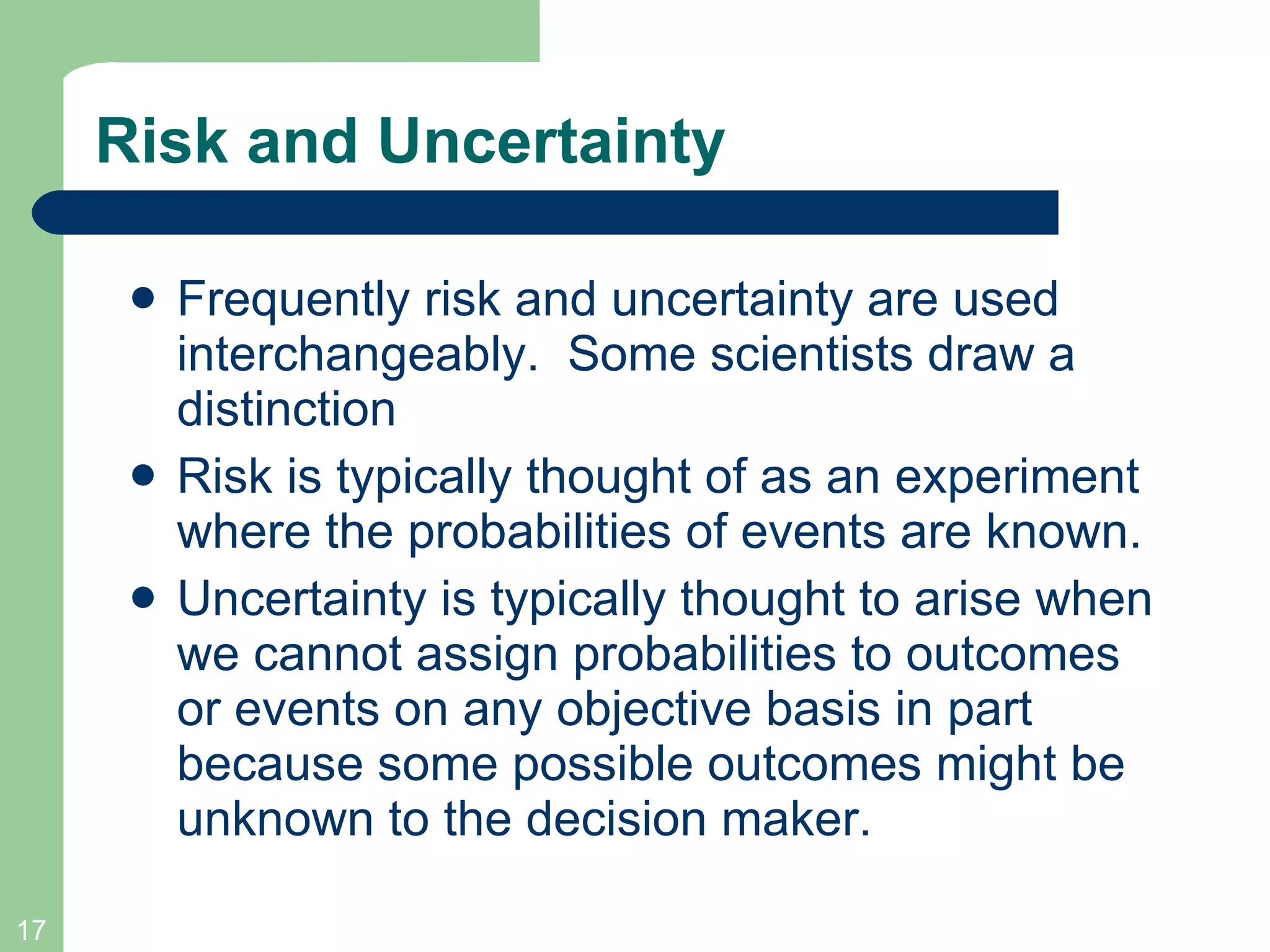 Risk and Uncertainty Frequently risk and uncertainty are used interchangeably.  Some scientists draw a distinction Risk is typically thought of as an experiment where the probabilities of events are known. Uncertainty is typically thought to arise when we cannot assign probabilities to outcomes or events on any objective basis in part because some possible outcomes might be unknown to the decision maker. 