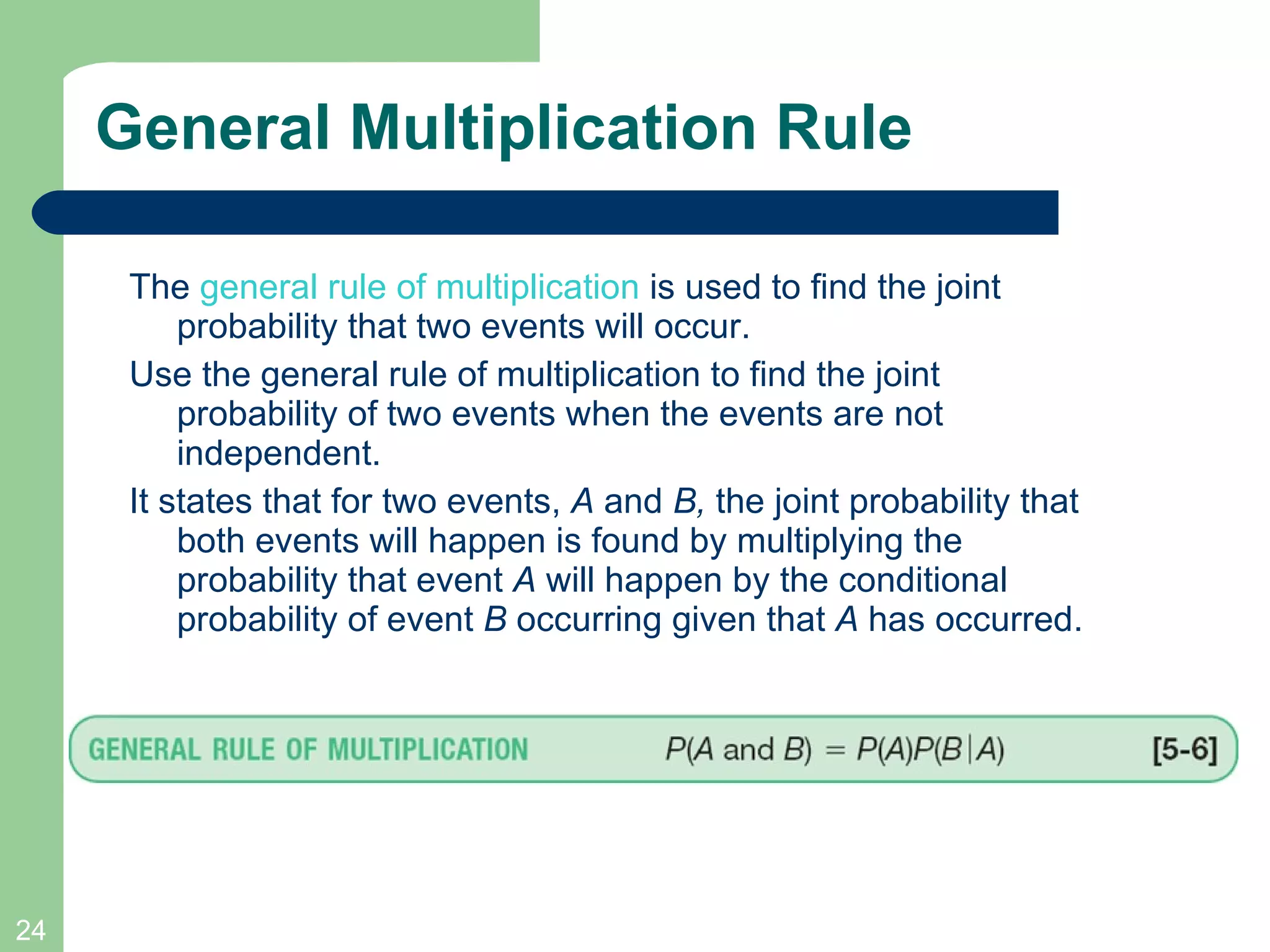 General Multiplication Rule The  general rule of multiplication  is used to find the joint probability that two events will occur.  Use the general rule of multiplication to find the joint probability of two events when the events are not independent. It states that for two events,  A  and  B,  the joint probability that both events will happen is found by multiplying the probability that event  A  will happen by the conditional probability of event  B  occurring given that  A  has occurred. 