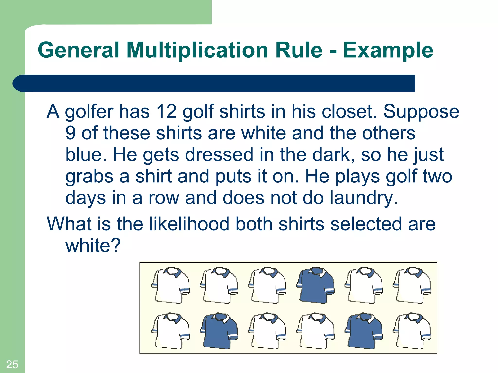 General Multiplication Rule - Example A golfer has 12 golf shirts in his closet. Suppose 9 of these shirts are white and the others blue. He gets dressed in the dark, so he just grabs a shirt and puts it on. He plays golf two days in a row and does not do laundry.  What is the likelihood both shirts selected are white? 