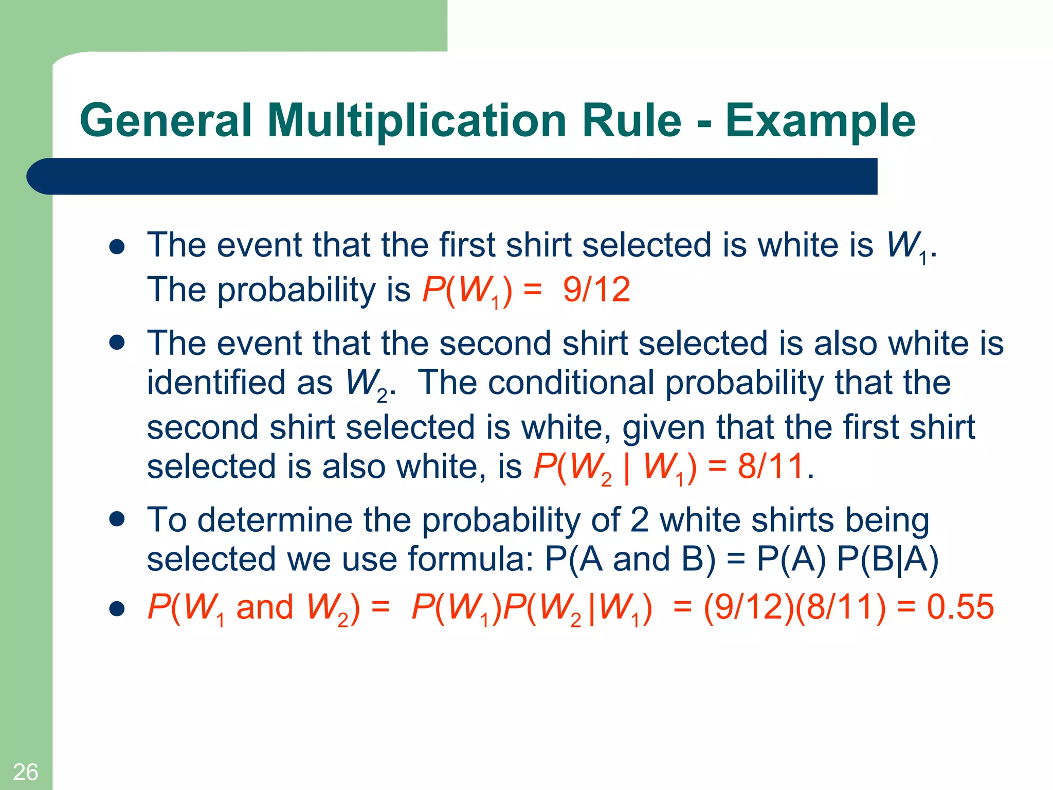 The event that the first shirt selected is white is  W 1 . The probability is  P ( W 1 ) =  9/12   The event that the second shirt selected is also white is identified as  W 2 .  The conditional probability that the second shirt selected is white, given that the first shirt selected is also white, is  P ( W 2  |  W 1 ) = 8/11 . To determine the probability of 2 white shirts being selected we use formula: P(A and B) = P(A) P(B|A) P ( W 1  and  W 2 ) =  P ( W 1 ) P ( W 2  | W 1 )  = (9/12)(8/11) = 0.55 General Multiplication Rule - Example 