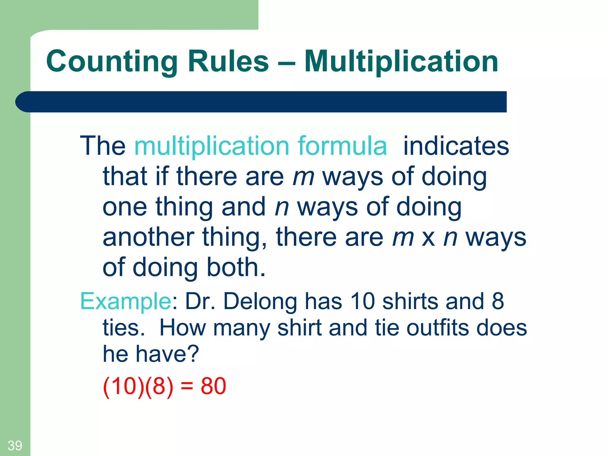 Counting Rules – Multiplication The  multiplication formula   indicates that if there are  m  ways of doing one thing and  n  ways of doing another thing, there are  m  x  n  ways of doing both. Example : Dr. Delong has 10 shirts and 8 ties.  How many shirt and tie outfits does he have?  (10)(8) = 80 