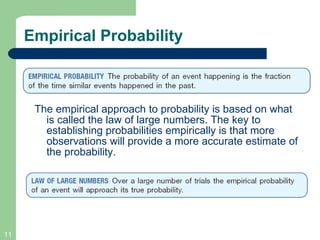 Empirical Probability The empirical approach to probability is based on what is called the law of large numbers. The key to establishing probabilities empirically is that more observations will provide a more accurate estimate of the probability. 