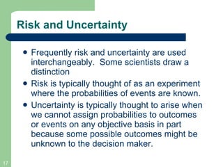 Risk and Uncertainty Frequently risk and uncertainty are used interchangeably.  Some scientists draw a distinction Risk is typically thought of as an experiment where the probabilities of events are known. Uncertainty is typically thought to arise when we cannot assign probabilities to outcomes or events on any objective basis in part because some possible outcomes might be unknown to the decision maker. 