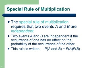 Special Rule of Multiplication The  special rule of multiplication  requires that two events  A  and  B  are  independent .  Two events  A  and  B  are independent   if the occurrence of one has no effect on the probability of the occurrence of the other. This rule is written:  P ( A  and  B ) =  P ( A ) P ( B ) 