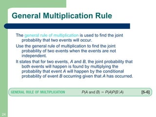 General Multiplication Rule The  general rule of multiplication  is used to find the joint probability that two events will occur.  Use the general rule of multiplication to find the joint probability of two events when the events are not independent. It states that for two events,  A  and  B,  the joint probability that both events will happen is found by multiplying the probability that event  A  will happen by the conditional probability of event  B  occurring given that  A  has occurred. 