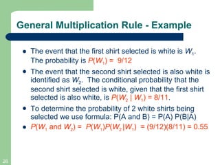 The event that the first shirt selected is white is  W 1 . The probability is  P ( W 1 ) =  9/12   The event that the second shirt selected is also white is identified as  W 2 .  The conditional probability that the second shirt selected is white, given that the first shirt selected is also white, is  P ( W 2  |  W 1 ) = 8/11 . To determine the probability of 2 white shirts being selected we use formula: P(A and B) = P(A) P(B|A) P ( W 1  and  W 2 ) =  P ( W 1 ) P ( W 2  | W 1 )  = (9/12)(8/11) = 0.55 General Multiplication Rule - Example 